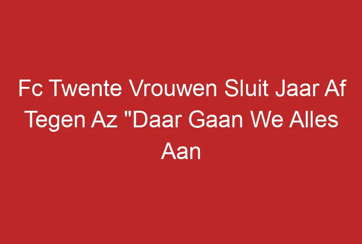 Fc Twente Vrouwen Sluit Jaar Af Tegen Az “Daar Gaan We Alles Aan