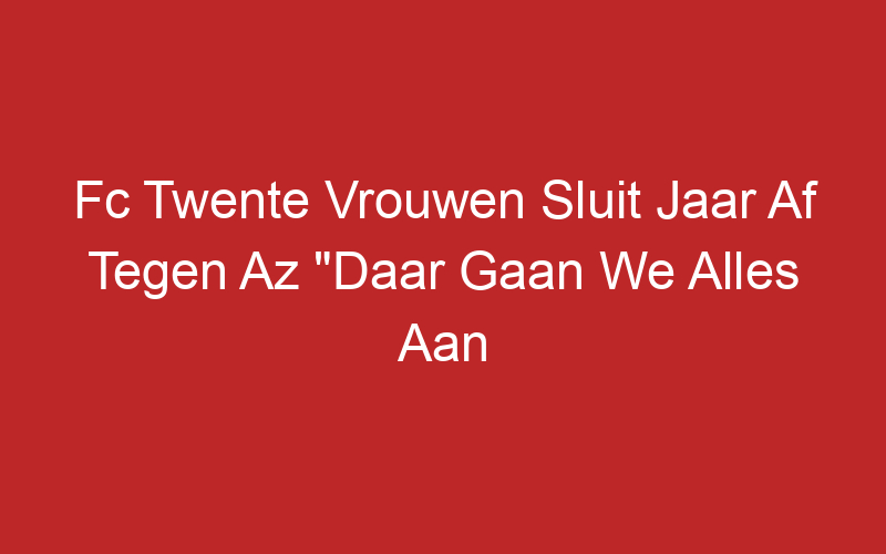 Fc Twente Vrouwen Sluit Jaar Af Tegen Az “Daar Gaan We Alles Aan