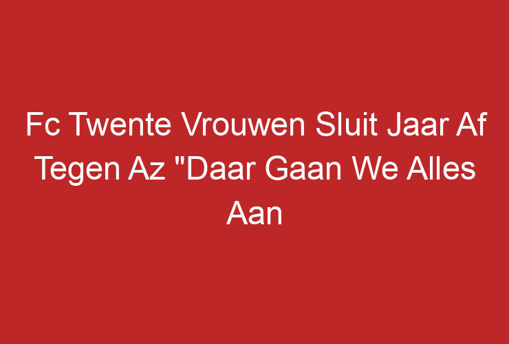 Fc Twente Vrouwen Sluit Jaar Af Tegen Az “Daar Gaan We Alles Aan