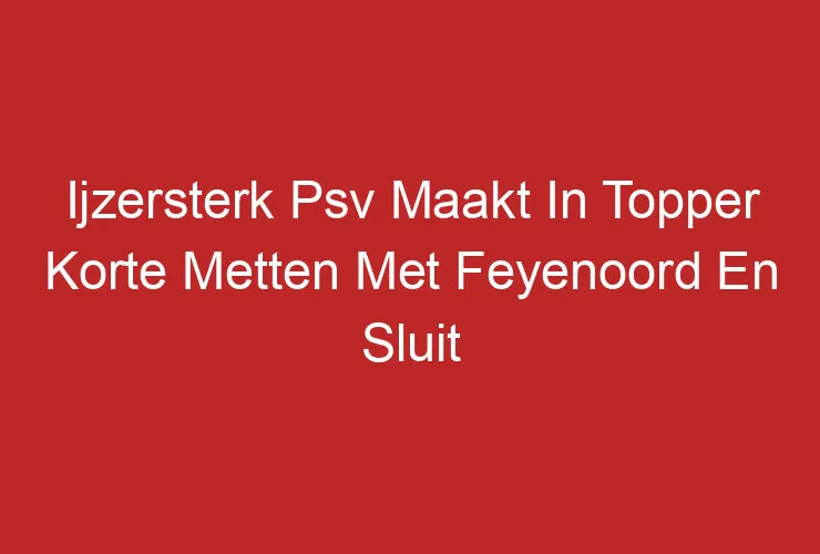 Ijzersterk Psv Maakt In Topper Korte Metten Met Feyenoord En Sluit