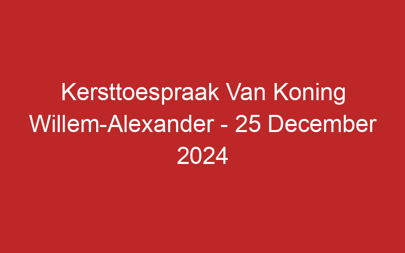 Kersttoespraak Van Koning Willem-Alexander – 25 December 2024